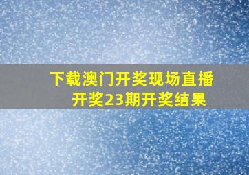 下载澳门开奖现场直播 开奖23期开奖结果